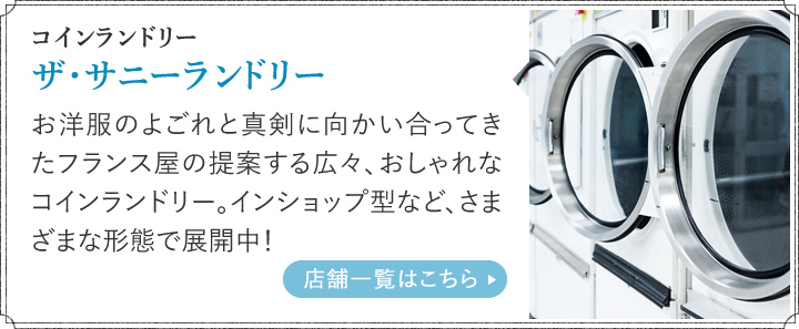 コインランドリー ザ・サニーランドリー お洋服のよごれと真剣に向かい合ってきたフランス屋の提案する広々、おしゃれなコインランドリー。インショップ型など、さまざまな形態で展開中！